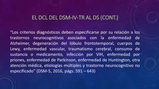 EL DCL DEL DSM-IV-TR AL DS (CONT.)
“Los criterios diagnósticos deben especificarse por su relación a los
trastornos neurocognitivos asociados con la enfermedad de
Alzheimer, degeneración del lóbulo frontotemporal, cuerpos de
Lewy, enfermedad vascular, traumatismo cerebral, consumo de
sustancia o medicamento, infección por VIH, enfermedad por
priones, enfermedad de Parkinson, enfermedad de Huntington, otra
atención médica, etiologías múltiples y trastorno neurocognitivo no
especificado” (DSM-5, 2016, págs. 591 – 643)
 