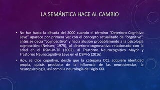 LA SEMÁNTICA HACE AL CAMBIO
• No fue hasta la década del 2000 cuando el término “Deterioro Cognitivo
Leve” aparece por primera vez con el concepto actualizado de “cognitivo”,
antes se decía “cognoscitivo” y hacía alusión probablemente a la psicología
cognoscitiva (Neisser, 1975), al deterioro cognoscitivo relacionado con la
edad en el DSM-IV-TR (2002), al Trastorno Neurocognitivo Mayor y
Trastorno Neurocognitivo Leve en el DSM-5 (2016).
• Hoy, se dice cognitivo, desde que la categoría DCL adquiere identidad
propia, quizás producto de la influencia de las neurociencias, la
neuropsicología, así como la neurología del siglo XXI.
 