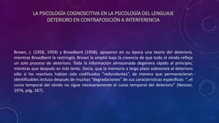 LA PSICOLOGÍA COGNOSCITIVA EN LA PSICOLOGÍA DEL LENGUAJE
DETERIORO EN CONTRAPOSICIÓN A INTERFERENCIA
Brown, J. (1958, 1959) y Broadbent (1958), apoyaron en su época una teoría del deterioro,
mientras Broadbent la restringió, Brown la amplió bajo la creencia de que todo el olvido refleja
un solo proceso de deterioro. Toda la información almacenada degenera rápido al principio,
mientras que después es más lento. Decía, que la memoria a largo plazo sobrevivía al deterioro
sólo si los reactivos habían sido codificados “redundantes”, de manera que permanecieran
identificables incluso después de muchas “degradaciones” de sus características específicas: “..el
curso temporal del olvido no sigue necesariamente el curso temporal del deterioro” (Neisser,
1976, pág. 267).
 