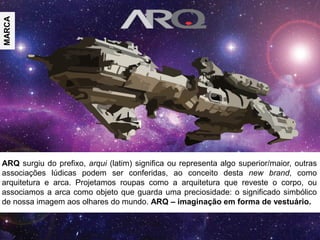 ARQ surgiu do prefixo, arqui (latim) significa ou representa algo superior/maior, outras
associações lúdicas podem ser conferidas, ao conceito desta new brand, como
arquitetura e arca. Projetamos roupas como a arquitetura que reveste o corpo, ou
associamos a arca como objeto que guarda uma preciosidade: o significado simbólico
de nossa imagem aos olhares do mundo. ARQ – imaginação em forma de vestuário.
MARCA
 
