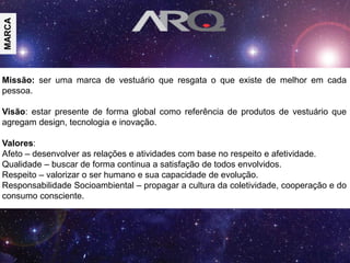 Missão: ser uma marca de vestuário que resgata o que existe de melhor em cada
pessoa.
Visão: estar presente de forma global como referência de produtos de vestuário que
agregam design, tecnologia e inovação.
Valores:
Afeto – desenvolver as relações e atividades com base no respeito e afetividade.
Qualidade – buscar de forma continua a satisfação de todos envolvidos.
Respeito – valorizar o ser humano e sua capacidade de evolução.
Responsabilidade Socioambiental – propagar a cultura da coletividade, cooperação e do
consumo consciente.
MARCA
 