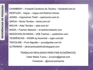 REFERÊNCIASDEPESQUISA
CHAMBRAY – Foxtextil Comércio de Tecidos – foxstextil.com.br
DESFILES – Vogue – vogue.com/fashion-shows
JEANS – Capricórnio Têxtil – capricornio.com.br
SARJA – Kenia Tecidos – kenia.com.br/
MALHA – Adar Tecidos – adar.com.br/
MODA – Fashion Network – br.fashionnetwork.com
NEGÓCIOS DA MODA – USE Fashion – usefashion.com
TENDÊNCIAS – WGSN by Ascential – wgsn.com/pt/
TRICOLINE – Puro Algodão – puroalgodao.com.br
ULTRAMAN – ultramanbrasiloficial.blogspot.com
TRABALHO REALIZADO PARA FINS ACADÊMICOS.
Odair Matos Tuono – sr.tuono@gmail.com
Facebook – @srtuonoartworks
 