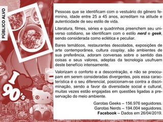 PÚBLICOALVO
Pessoas que se identificam com o vestuário do gênero fe-
minino, idade entre 25 a 45 anos, acreditam na atitude e
autenticidade de seu estilo de vida.
Literatura, filmes, séries e quadrinhos preenchem seu uni-
verso cotidiano, se identificam com o estilo nerd e geek,
sendo considerada como eclética e peculiar.
Bares temáticos, restaurantes descolados, exposições de
arte contemporânea, cultura cosplay, são ambientes de
sua preferência, adoram conversas sobre o sentido das
coisas e seus valores, adeptas da tecnologia usufruem
deste benefício intensamente.
Valorizam o conforto e a descontração, e não se preocu-
pam em serem consideradas divergentes, pois essa carac-
terística é o seu diferencial, posicionam-se contra a discri-
minação, sendo a favor da diversidade social e cultural,
muitas vezes estão engajadas em questões ligadas a pre-
servação do meio ambiente.
Garotas Geeks – 156.976 seguidores.
Garotas Nerds – 194.004 seguidores.
Facebook – Dados em 26/04/2019.
 