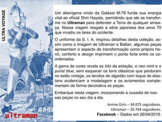 ultraman
ULTRAVOYAGE
Um alienígena vindo da Galáxia M-78 funde sua energia
vital ao oficial Shin Hayata, permitindo que ele se transfor-
me no Ultraman para defender a Terra de qualquer amea-
ça. Nossa viagem resgata a série japonesa dos anos 70
que invadiu os lares do ocidente.
O uniforme da S. I. A. inspirou detalhes desta coleção, as-
sim como a imagem de Ultraman e Baltan, algumas peças
apresentam o aspecto de transformação como próprio he-
rói, conforto e design imprimem o ponto forte entre os co-
ordenados.
A gama de cores revela os hits da estação, o neo mint e o
purist blue, sem esquecer os tons clássicos que perduram
no estilo vintage, os tecidos de algodão com toque de elas-
tano evidenciam a modelagem e os aviamentos comple-
mentam de forma decorativa as peças.
Embarque nesta viagem, incorporando a ousadia de nos-
sas peças no seu dia a dia.
Anime Girls – 34.075 seguidores.
Ultraman – 20.764 seguidores.
Facebook – Dados em 26/04/2019.
 
