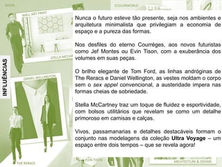 INFLUÊNCIAS
Nunca o futuro esteve tão presente, seja nos ambientes e
arquitetura minimalista que privilegiam a economia de
espaço e a pureza das formas.
Nos desfiles do eterno Courréges, aos novos futuristas
como Jef Montes ou Evin Tison, com a exuberância dos
volumes em suas peças.
O brilho elegante de Tom Ford, as linhas andróginas de
The Reracs e Daniel Wellington, as vestes moldam o corpo
sem o sex appel convencional, a austeridade impera nas
formas cheias de sobriedade.
Stella McCartney traz um toque de fluidez e esportividade,
com bolsos utilitários que revelam se como um detalhe
primoroso em camisas e calças.
Vivos, passamanarias e detalhes destacáveis formam o
conjunto nas modelagens da coleção Ultra Voyage – um
espaço entre dois tempos – que se revela agora!
 