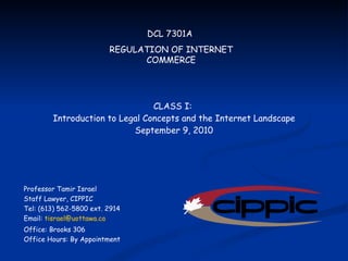 DCL 7301A  REGULATION OF INTERNET COMMERCE Professor Tamir Israel Staff Lawyer, CIPPIC Tel: (613) 562-5800 ext. 2914 Email:  [email_address] Office: Brooks 306 Office Hours: By Appointment CLASS I:  Introduction to Legal Concepts and the Internet Landscape September 9, 2010 