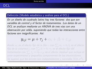 Sexta sección
DCL
Denición (Modelo estadístico y análisis para el DCL)
En un diseño de cuadrado latino hay tres factores: dos que son
variables de control y el factor de tratamientos. Los datos de un
DCL se analizan mediante un ANOVA de tres vías con una
observación por celda, suponiendo que todas las interacciones entre
factores son insignicantes. Así:
yijl = µ + τj + αi + βl + εijl
donde αi es el efecto jo de la la i, con i αi = 0;βl es el efecto
jo de la columna l, con l βl = 0; τj es el efecto jo del
tratamiento con j τj = 0y εijl es el efecto residual que incluye el
error experimental y pequeños componentes de las interacciones.
Se supone que los errores son independientes y normales N(0, σ2).
MSc. Edgar Madrid Cuello. Dpto. de Matemática, UNISUCRE Análisis y diseño de experimentosDISEÑO DE CUADRADO LATINO
 