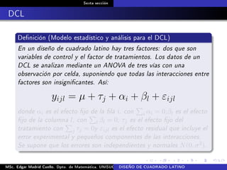 Sexta sección
DCL
Denición (Modelo estadístico y análisis para el DCL)
En un diseño de cuadrado latino hay tres factores: dos que son
variables de control y el factor de tratamientos. Los datos de un
DCL se analizan mediante un ANOVA de tres vías con una
observación por celda, suponiendo que todas las interacciones entre
factores son insignicantes. Así:
yijl = µ + τj + αi + βl + εijl
donde αi es el efecto jo de la la i, con i αi = 0;βl es el efecto
jo de la columna l, con l βl = 0; τj es el efecto jo del
tratamiento con j τj = 0y εijl es el efecto residual que incluye el
error experimental y pequeños componentes de las interacciones.
Se supone que los errores son independientes y normales N(0, σ2).
MSc. Edgar Madrid Cuello. Dpto. de Matemática, UNISUCRE Análisis y diseño de experimentosDISEÑO DE CUADRADO LATINO
 