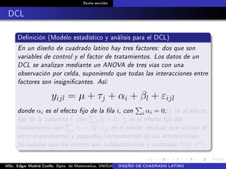 Sexta sección
DCL
Denición (Modelo estadístico y análisis para el DCL)
En un diseño de cuadrado latino hay tres factores: dos que son
variables de control y el factor de tratamientos. Los datos de un
DCL se analizan mediante un ANOVA de tres vías con una
observación por celda, suponiendo que todas las interacciones entre
factores son insignicantes. Así:
yijl = µ + τj + αi + βl + εijl
donde αi es el efecto jo de la la i, con i αi = 0;βl es el efecto
jo de la columna l, con l βl = 0; τj es el efecto jo del
tratamiento con j τj = 0y εijl es el efecto residual que incluye el
error experimental y pequeños componentes de las interacciones.
Se supone que los errores son independientes y normales N(0, σ2).
MSc. Edgar Madrid Cuello. Dpto. de Matemática, UNISUCRE Análisis y diseño de experimentosDISEÑO DE CUADRADO LATINO
 