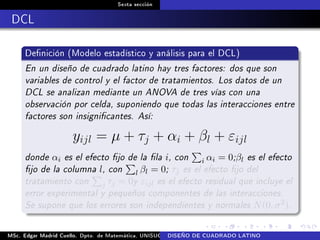 Sexta sección
DCL
Denición (Modelo estadístico y análisis para el DCL)
En un diseño de cuadrado latino hay tres factores: dos que son
variables de control y el factor de tratamientos. Los datos de un
DCL se analizan mediante un ANOVA de tres vías con una
observación por celda, suponiendo que todas las interacciones entre
factores son insignicantes. Así:
yijl = µ + τj + αi + βl + εijl
donde αi es el efecto jo de la la i, con i αi = 0;βl es el efecto
jo de la columna l, con l βl = 0; τj es el efecto jo del
tratamiento con j τj = 0y εijl es el efecto residual que incluye el
error experimental y pequeños componentes de las interacciones.
Se supone que los errores son independientes y normales N(0, σ2).
MSc. Edgar Madrid Cuello. Dpto. de Matemática, UNISUCRE Análisis y diseño de experimentosDISEÑO DE CUADRADO LATINO
 