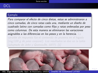 Sexta sección
DCL
Ejemplo
Para comparar el efecto de cinco dietas, estas se administraron a
cinco camadas, de cinco ratas cada una, mediante un diseño de
cuadrado latino con camadas como las y ratas ordenadas por peso
como columnas. De esta manera se eliminaron las variaciones
asignables a las diferencias en los pesos y en la herencia. La
variable de respuesta fue el contenido de proteína en el hígado
(mg/100 g de peso corporal). Los resultados se dan en la tabla
(adaptado de John y Quenouille, 1977). [1]
MSc. Edgar Madrid Cuello. Dpto. de Matemática, UNISUCRE Análisis y diseño de experimentosDISEÑO DE CUADRADO LATINO
 