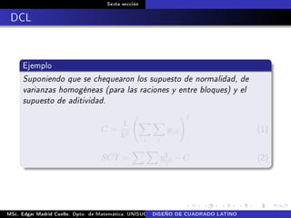Sexta sección
DCL
Ejemplo
Suponiendo que se chequearon los supuesto de normalidad, de
varianzas homogéneas (para las raciones y entre bloques) y el
supuesto de aditividad.
C =
1
k2
i l
yijl
2
(1)
SCT = y2
ijl − C (2)
MSc. Edgar Madrid Cuello. Dpto. de Matemática, UNISUCRE Análisis y diseño de experimentosDISEÑO DE CUADRADO LATINO
 