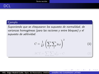 Sexta sección
DCL
Ejemplo
Suponiendo que se chequearon los supuesto de normalidad, de
varianzas homogéneas (para las raciones y entre bloques) y el
supuesto de aditividad.
C =
1
k2
i l
yijl
2
(1)
SCT = y2
ijl − C (2)
MSc. Edgar Madrid Cuello. Dpto. de Matemática, UNISUCRE Análisis y diseño de experimentosDISEÑO DE CUADRADO LATINO
 