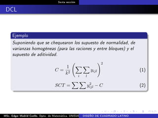 Sexta sección
DCL
Ejemplo
Suponiendo que se chequearon los supuesto de normalidad, de
varianzas homogéneas (para las raciones y entre bloques) y el
supuesto de aditividad.
C =
1
k2
i l
yijl
2
(1)
SCT = y2
ijl − C (2)
MSc. Edgar Madrid Cuello. Dpto. de Matemática, UNISUCRE Análisis y diseño de experimentosDISEÑO DE CUADRADO LATINO
 