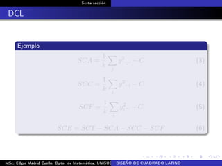 Sexta sección
DCL
Ejemplo
SCA =
1
k
j
y2
.j. − C (3)
SCC =
1
k
l
y2
..l − C (4)
SCF =
1
k
i
y2
i .. − C (5)
SCE = SCT − SCA − SCC − SCF (6)
MSc. Edgar Madrid Cuello. Dpto. de Matemática, UNISUCRE Análisis y diseño de experimentosDISEÑO DE CUADRADO LATINO
 