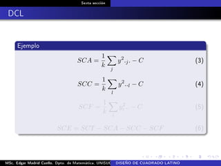 Sexta sección
DCL
Ejemplo
SCA =
1
k
j
y2
.j. − C (3)
SCC =
1
k
l
y2
..l − C (4)
SCF =
1
k
i
y2
i .. − C (5)
SCE = SCT − SCA − SCC − SCF (6)
MSc. Edgar Madrid Cuello. Dpto. de Matemática, UNISUCRE Análisis y diseño de experimentosDISEÑO DE CUADRADO LATINO
 