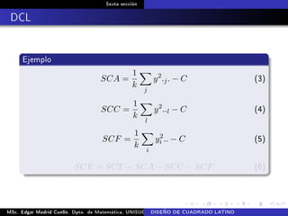 Sexta sección
DCL
Ejemplo
SCA =
1
k
j
y2
.j. − C (3)
SCC =
1
k
l
y2
..l − C (4)
SCF =
1
k
i
y2
i .. − C (5)
SCE = SCT − SCA − SCC − SCF (6)
MSc. Edgar Madrid Cuello. Dpto. de Matemática, UNISUCRE Análisis y diseño de experimentosDISEÑO DE CUADRADO LATINO
 