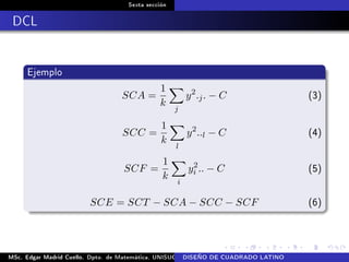 Sexta sección
DCL
Ejemplo
SCA =
1
k
j
y2
.j. − C (3)
SCC =
1
k
l
y2
..l − C (4)
SCF =
1
k
i
y2
i .. − C (5)
SCE = SCT − SCA − SCC − SCF (6)
MSc. Edgar Madrid Cuello. Dpto. de Matemática, UNISUCRE Análisis y diseño de experimentosDISEÑO DE CUADRADO LATINO
 