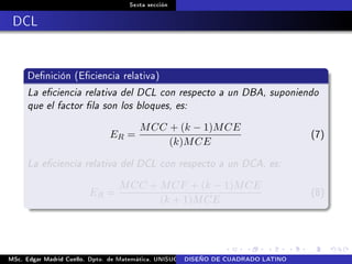Sexta sección
DCL
Denición (Eciencia relativa)
La eciencia relativa del DCL con respecto a un DBA, suponiendo
que el factor la son los bloques, es:
ER =
MCC + (k − 1)MCE
(k)MCE
(7)
La eciencia relativa del DCL con respecto a un DCA, es:
ER =
MCC + MCF + (k − 1)MCE
(k + 1)MCE
(8)
MSc. Edgar Madrid Cuello. Dpto. de Matemática, UNISUCRE Análisis y diseño de experimentosDISEÑO DE CUADRADO LATINO
 