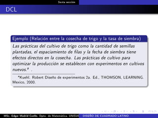 Sexta sección
DCL
Ejemplo (Relación entre la cosecha de trigo y la tasa de siembra)
Las prácticas del cultivo de trigo como la cantidad de semillas
plantadas, el espaciamiento de las y la fecha de siembra tiene
efectos directos en la cosecha. Las prácticas de cultivo para
optimizar la producción se establecen con experimentos en cultivos
nuevos.a .
a
Kuehl. Robert Diseño de experimentos 2a. Ed., THOMSON, LEARNING.
Mexico, 2000.
MSc. Edgar Madrid Cuello. Dpto. de Matemática, UNISUCRE Análisis y diseño de experimentosDISEÑO DE CUADRADO LATINO
 