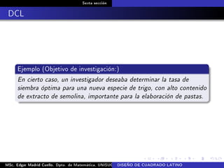 Sexta sección
DCL
Ejemplo (Objetivo de investigación:)
En cierto caso, un investigador deseaba determinar la tasa de
siembra óptima para una nueva especie de trigo, con alto contenido
de extracto de semolina, importante para la elaboración de pastas.
MSc. Edgar Madrid Cuello. Dpto. de Matemática, UNISUCRE Análisis y diseño de experimentosDISEÑO DE CUADRADO LATINO
 