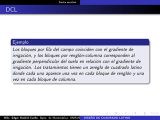 Sexta sección
DCL
Ejemplo
Los bloques por la del campo coinciden con el gradiente de
irrigación, y los bloques por renglón-columna corresponden al
gradiente perpendicular del suelo en relación con el gradiente de
irrigación. Los tratamientos tienen un arreglo de cuadrado latino
donde cada uno aparece una vez en cada bloque de renglón y una
vez en cada bloque de columna.
MSc. Edgar Madrid Cuello. Dpto. de Matemática, UNISUCRE Análisis y diseño de experimentosDISEÑO DE CUADRADO LATINO
 