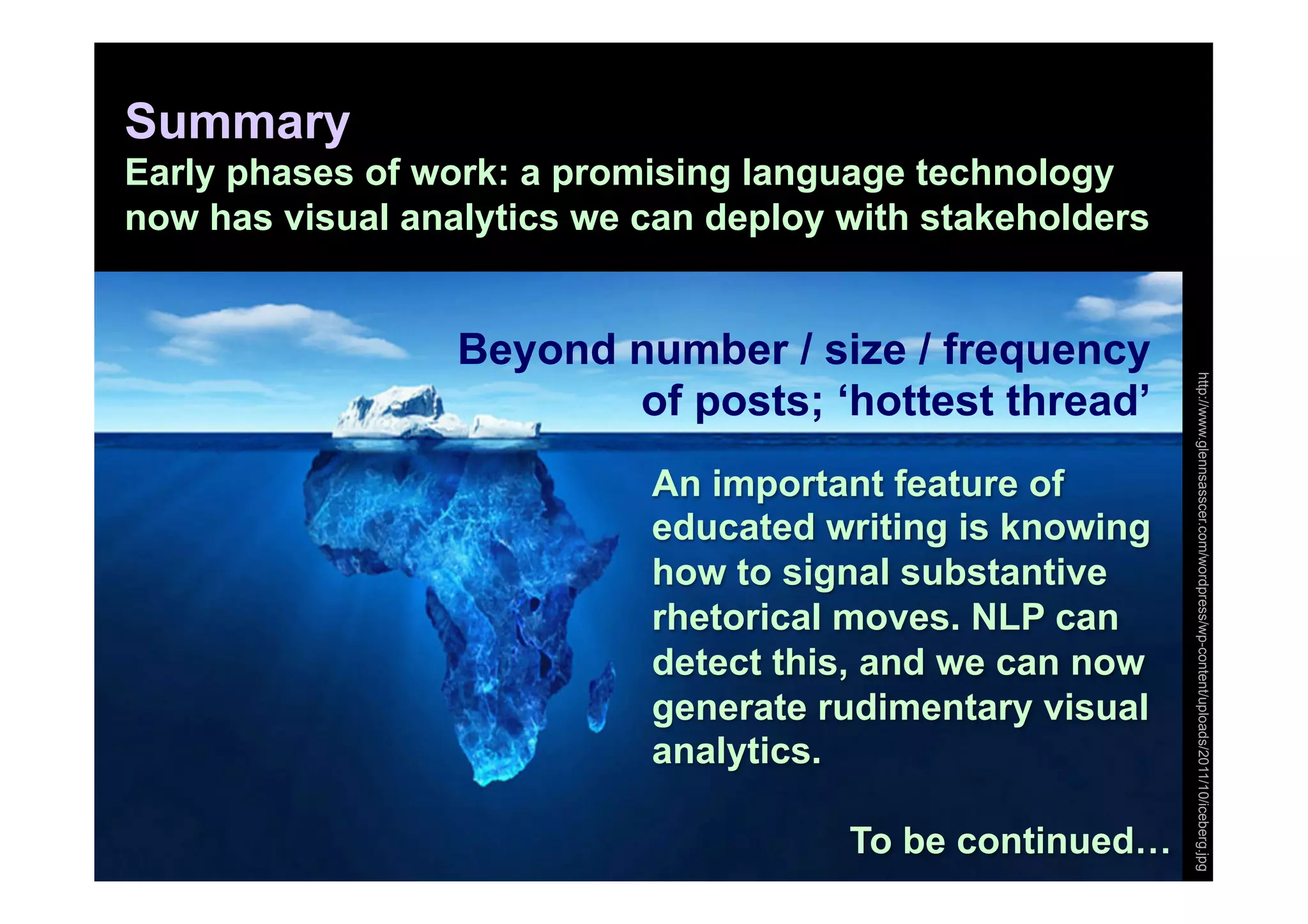 Summary
Early phases of work: a promising language technology
now has visual analytics we can deploy with stakeholders


                  Beyond number / size / frequency




                                                           http://www.glennsasscer.com/wordpress/wp-content/uploads/2011/10/iceberg.jpg
                         of posts; ‘hottest thread’
                            An important feature of
                            educated writing is knowing
                            how to signal substantive
                            rhetorical moves. NLP can
                            detect this, and we can now
                            generate rudimentary visual
                            analytics.

                                       To be continued…
 