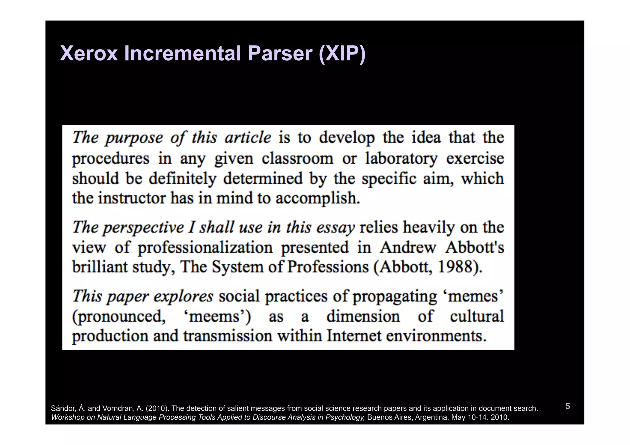 Xerox Incremental Parser (XIP)




Sándor, Á. and Vorndran, A. (2010). The detection of salient messages from social science research papers and its application in document search.   5
Workshop on Natural Language Processing Tools Applied to Discourse Analysis in Psychology, Buenos Aires, Argentina, May 10-14. 2010.
 