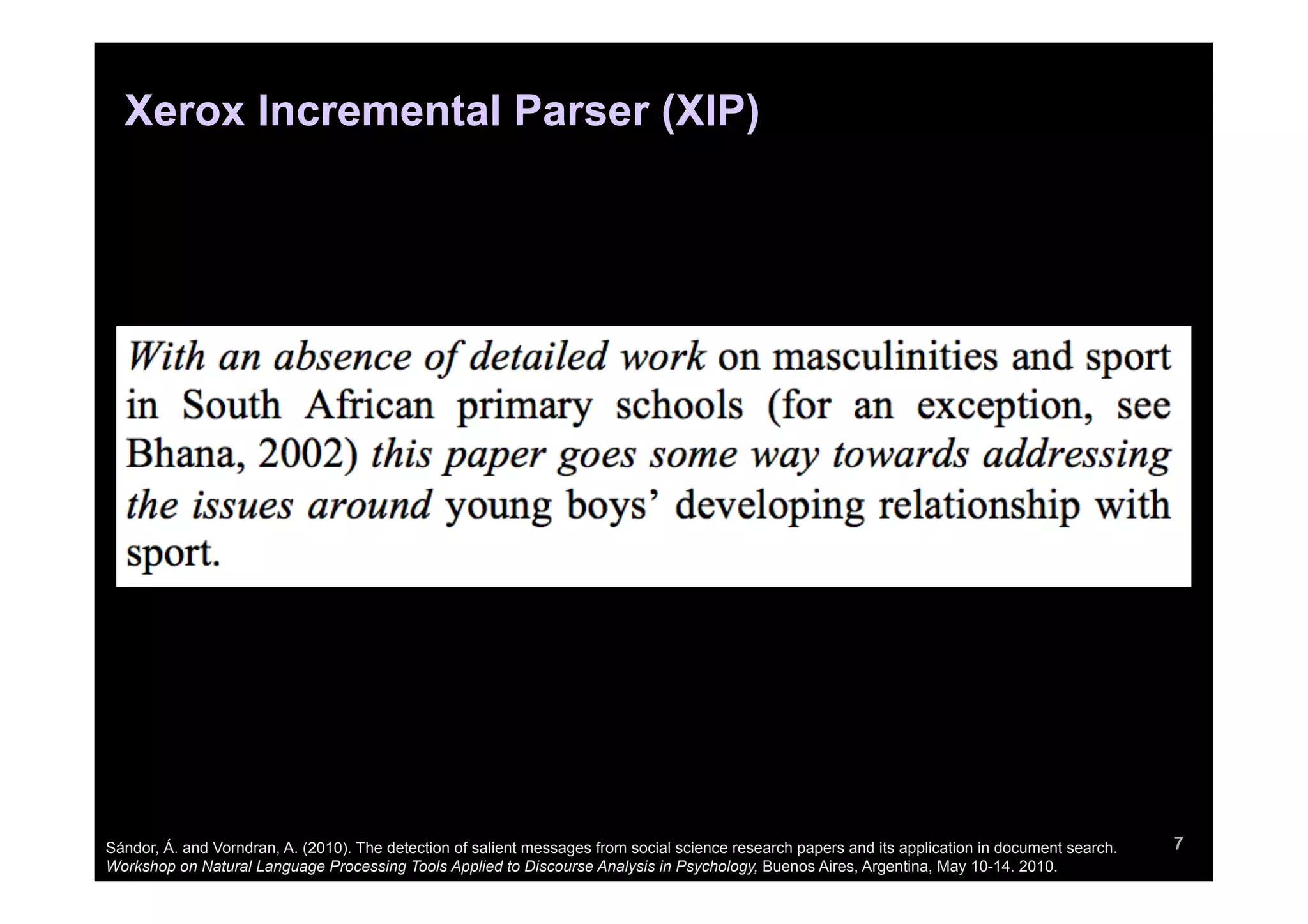 Xerox Incremental Parser (XIP)




Sándor, Á. and Vorndran, A. (2010). The detection of salient messages from social science research papers and its application in document search.   7
Workshop on Natural Language Processing Tools Applied to Discourse Analysis in Psychology, Buenos Aires, Argentina, May 10-14. 2010.
 