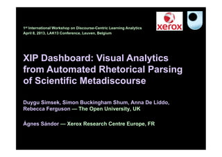 1st International Workshop on Discourse-Centric Learning Analytics
April 8, 2013, LAK13 Conference, Leuven, Belgium




XIP Dashboard: Visual Analytics
from Automated Rhetorical Parsing
of Scientific Metadiscourse

Duygu Simsek, Simon Buckingham Shum, Anna De Liddo,
Rebecca Ferguson — The Open University, UK

Ágnes Sándor — Xerox Research Centre Europe, FR
 