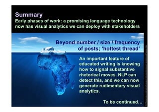Summary
Early phases of work: a promising language technology
now has visual analytics we can deploy with stakeholders


                  Beyond number / size / frequency




                                                           http://www.glennsasscer.com/wordpress/wp-content/uploads/2011/10/iceberg.jpg
                         of posts; ‘hottest thread’
                            An important feature of
                            educated writing is knowing
                            how to signal substantive
                            rhetorical moves. NLP can
                            detect this, and we can now
                            generate rudimentary visual
                            analytics.

                                       To be continued…
 
