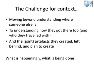 The Challenge for context…
• Moving beyond understanding where
  someone else is
• To understanding how they got there too (and
  who they travelled with)
• And the (joint) artefacts they created, left
  behind, and plan to create

What is happening v. what is being done
 