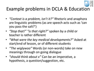 Example problems in DCLA & Education
• “Context is a problem, isn’t it?” Rhetoric and anaphora
  are linguistic problems (as are speech acts such as ‘can
  you pass the salt?’)
• “Stop that!” “is that right?” spoken by a child or
  teacher is rather different
• “What were the key medical developments?” Asked at
  start/end of lesson, or of different students
• “The wiglywoo” Words (or non-words) take on new
  meanings through on going dialogue
• “should think about x” Can be an imperative, a
  hypothesis, a question/suggestion, etc.
 