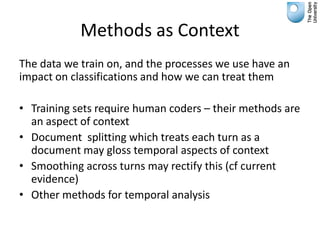 Methods as Context
The data we train on, and the processes we use have an
impact on classifications and how we can treat them

• Training sets require human coders – their methods are
  an aspect of context
• Document splitting which treats each turn as a
  document may gloss temporal aspects of context
• Smoothing across turns may rectify this (cf current
  evidence)
• Other methods for temporal analysis
 