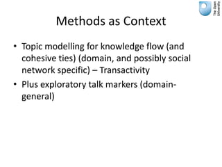 Methods as Context
• Topic modelling for knowledge flow (and
  cohesive ties) (domain, and possibly social
  network specific) – Transactivity
• Plus exploratory talk markers (domain-
  general)
 