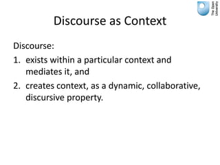 Discourse as Context
Discourse:
1. exists within a particular context and
   mediates it, and
2. creates context, as a dynamic, collaborative,
   discursive property.
 