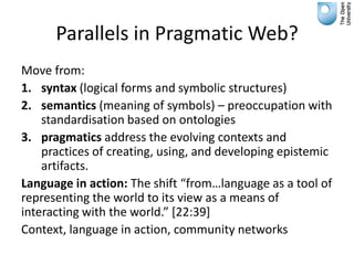 Parallels in Pragmatic Web?
Move from:
1. syntax (logical forms and symbolic structures)
2. semantics (meaning of symbols) – preoccupation with
    standardisation based on ontologies
3. pragmatics address the evolving contexts and
    practices of creating, using, and developing epistemic
    artifacts.
Language in action: The shift “from…language as a tool of
representing the world to its view as a means of
interacting with the world.” *22:39+
Context, language in action, community networks
 