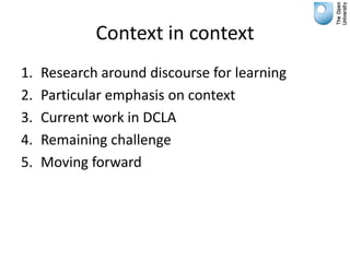 Context in context
1.   Research around discourse for learning
2.   Particular emphasis on context
3.   Current work in DCLA
4.   Remaining challenge
5.   Moving forward
 