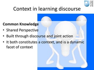 Context in learning discourse

Common Knowledge
• Shared Perspective
• Built through discourse and joint action
• It both constitutes a context, and is a dynamic
  facet of context
 