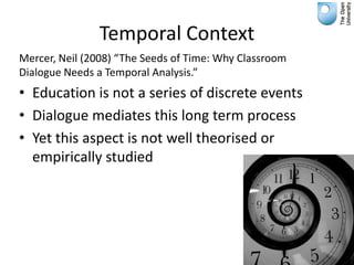 Temporal Context
Mercer, Neil (2008) “The Seeds of Time: Why Classroom
Dialogue Needs a Temporal Analysis.”
• Education is not a series of discrete events
• Dialogue mediates this long term process
• Yet this aspect is not well theorised or
  empirically studied
 