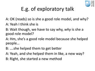 E.g. of exploratory talk
A: OK (reads) so is she a good role model, and why?
A: Yeah I think she is
B: Wait though, we have to say why, why is she a
good role model?
A: Hm, she’s a good role model because she helped
people…
B: ….she helped them to get better
A: Yeah, and she helped them in like, a new way?
B: Right, she started a new method
 