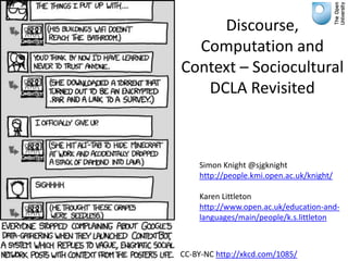 Discourse,
  Computation and
Context – Sociocultural
   DCLA Revisited



    Simon Knight @sjgknight
    http://people.kmi.open.ac.uk/knight/

    Karen Littleton
    http://www.open.ac.uk/education-and-
    languages/main/people/k.s.littleton



CC-BY-NC http://xkcd.com/1085/
 