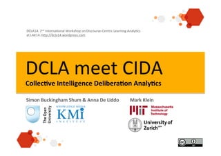 DCLA	
  meet	
  CIDA	
  
Collec&ve	
  Intelligence	
  Delibera&on	
  Analy&cs	
  	
  
Simon	
  Buckingham	
  Shum	
  &	
  Anna	
  De	
  Liddo	
   	
  Mark	
  Klein	
  
DCLA14:	
  2nd	
  Interna2onal	
  Workshop	
  on	
  Discourse-­‐Centric	
  Learning	
  Analy2cs	
  
at	
  LAK14:	
  hAp://dcla14.wordpress.com	
  
 