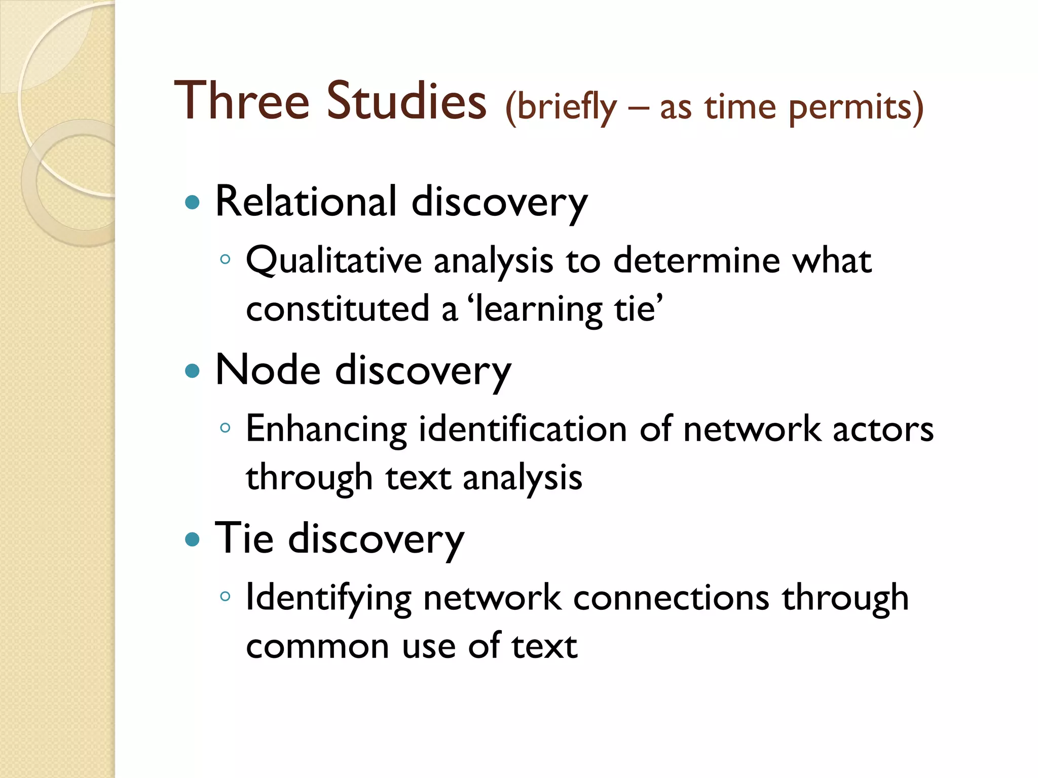 Three Studies (briefly – as time permits)
—  Relational discovery
◦  Qualitative analysis to determine what
constituted a ‘learning tie’
—  Node discovery
◦  Enhancing identification of network actors
through text analysis
—  Tie discovery
◦  Identifying network connections through
common use of text
 