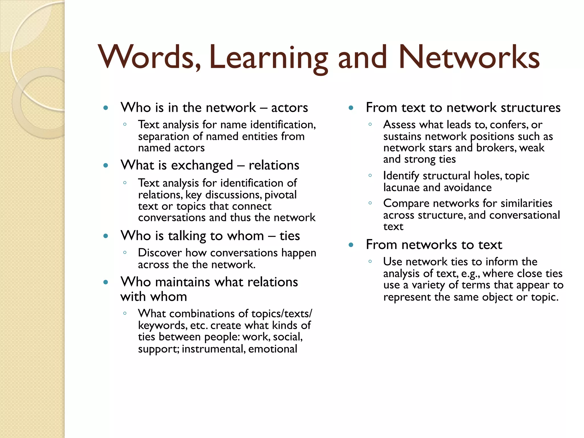 Words, Learning and Networks
—  Who is in the network – actors
◦  Text analysis for name identification,
separation of named entities from
named actors
—  What is exchanged – relations
◦  Text analysis for identification of
relations, key discussions, pivotal
text or topics that connect
conversations and thus the network
—  Who is talking to whom – ties
◦  Discover how conversations happen
across the the network.
—  Who maintains what relations
with whom
◦  What combinations of topics/texts/
keywords, etc. create what kinds of
ties between people: work, social,
support; instrumental, emotional
—  From text to network structures
◦  Assess what leads to, confers, or
sustains network positions such as
network stars and brokers, weak
and strong ties
◦  Identify structural holes, topic
lacunae and avoidance
◦  Compare networks for similarities
across structure, and conversational
text
—  From networks to text
◦  Use network ties to inform the
analysis of text, e.g., where close ties
use a variety of terms that appear to
represent the same object or topic.
 