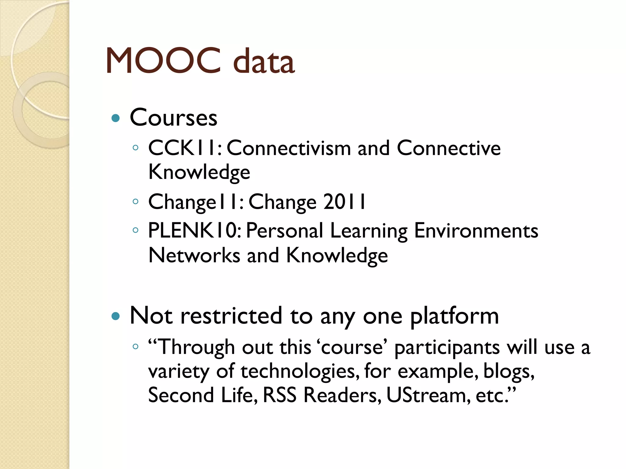 MOOC data
—  Courses
◦  CCK11: Connectivism and Connective
Knowledge
◦  Change11: Change 2011
◦  PLENK10: Personal Learning Environments
Networks and Knowledge
—  Not restricted to any one platform
◦  “Through out this ‘course’ participants will use a
variety of technologies, for example, blogs,
Second Life, RSS Readers, UStream, etc.”
 