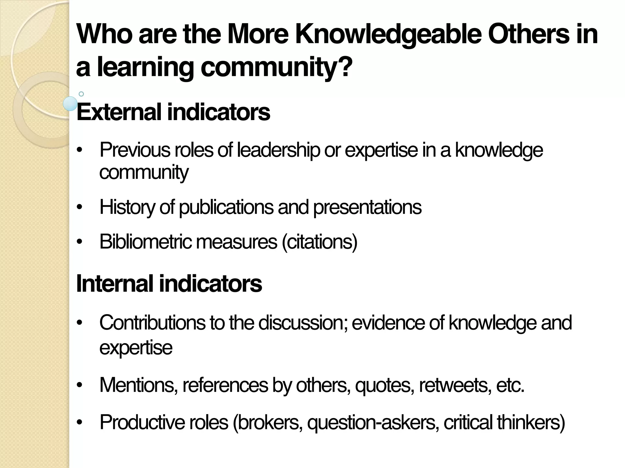 Who are the More Knowledgeable Others in
a learning community?!
External indicators!
•  Previous roles of leadership or expertise in a knowledge
community"
•  History of publications and presentations"
•  Bibliometric measures (citations)"
Internal indicators!
•  Contributions to the discussion; evidence of knowledge and
expertise"
•  Mentions, references by others, quotes, retweets, etc."
•  Productive roles (brokers, question-askers, critical thinkers)"
 
