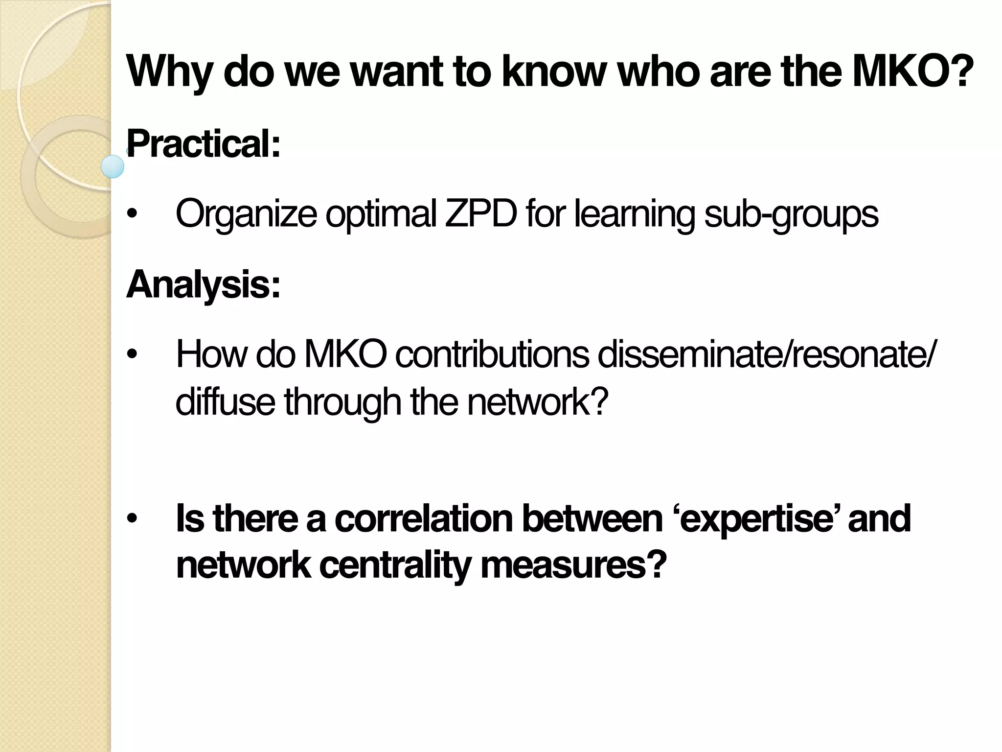 Why do we want to know who are the MKO?!
Practical: !
•  Organize optimal ZPD for learning sub-groups"
Analysis:!
•  How do MKO contributions disseminate/resonate/
diffuse through the network? 
"
•  Is there a correlation between ‘expertise’and
network centrality measures?!
 
