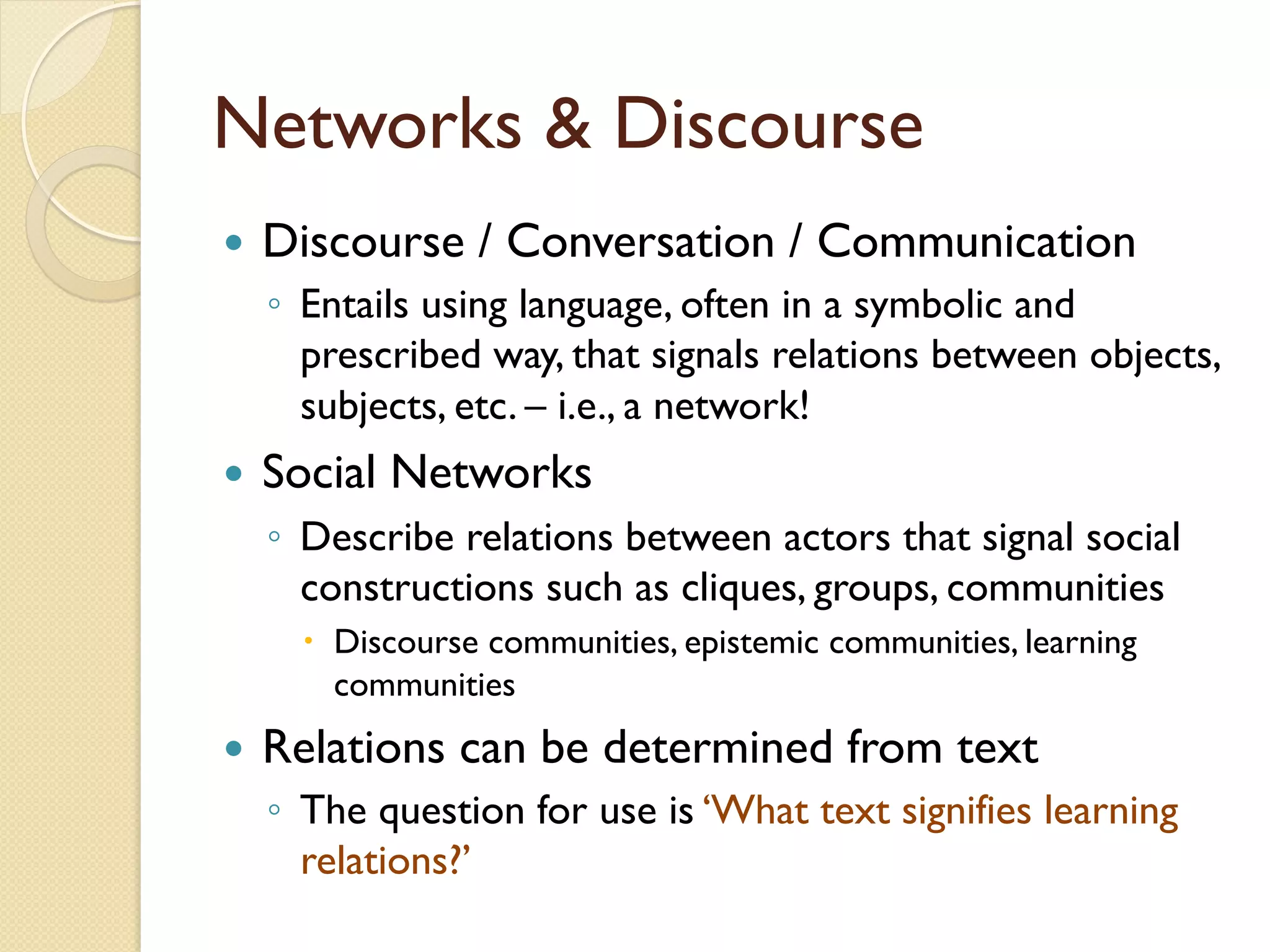 Networks & Discourse
—  Discourse / Conversation / Communication
◦  Entails using language, often in a symbolic and
prescribed way, that signals relations between objects,
subjects, etc. – i.e., a network!
—  Social Networks
◦  Describe relations between actors that signal social
constructions such as cliques, groups, communities
–  Discourse communities, epistemic communities, learning
communities
—  Relations can be determined from text
◦  The question for use is ‘What text signifies learning
relations?’
 