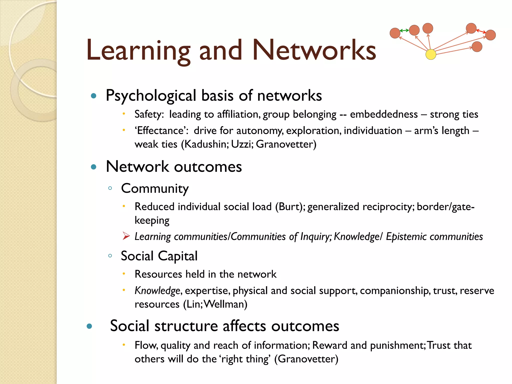 Learning and Networks
—  Psychological basis of networks
–  Safety: leading to affiliation, group belonging -- embeddedness – strong ties
–  ‘Effectance’: drive for autonomy, exploration, individuation – arm’s length –
weak ties (Kadushin; Uzzi; Granovetter)
—  Network outcomes
◦  Community
–  Reduced individual social load (Burt); generalized reciprocity; border/gate-
keeping
Ø  Learning communities/Communities of Inquiry; Knowledge/ Epistemic communities
◦  Social Capital
–  Resources held in the network
–  Knowledge, expertise, physical and social support, companionship, trust, reserve
resources (Lin;Wellman)
—  Social structure affects outcomes
–  Flow, quality and reach of information; Reward and punishment;Trust that
others will do the ‘right thing’ (Granovetter)
 